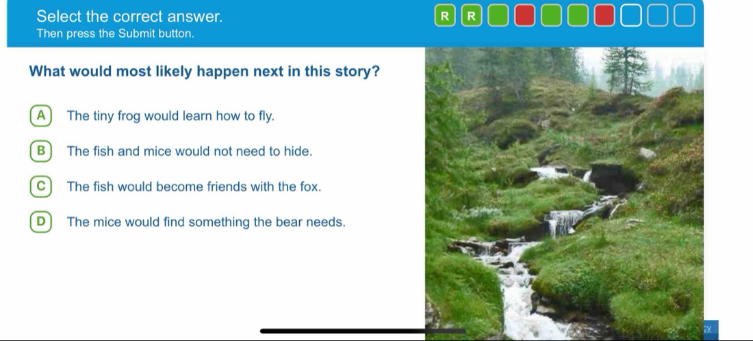 Select the correct answer. R R
Then press the Submit button.
What would most likely happen next in this story?
A) The tiny frog would learn how to fly.
B] The fish and mice would not need to hide.
C) The fish would become friends with the fox.
D) The mice would find something the bear needs.