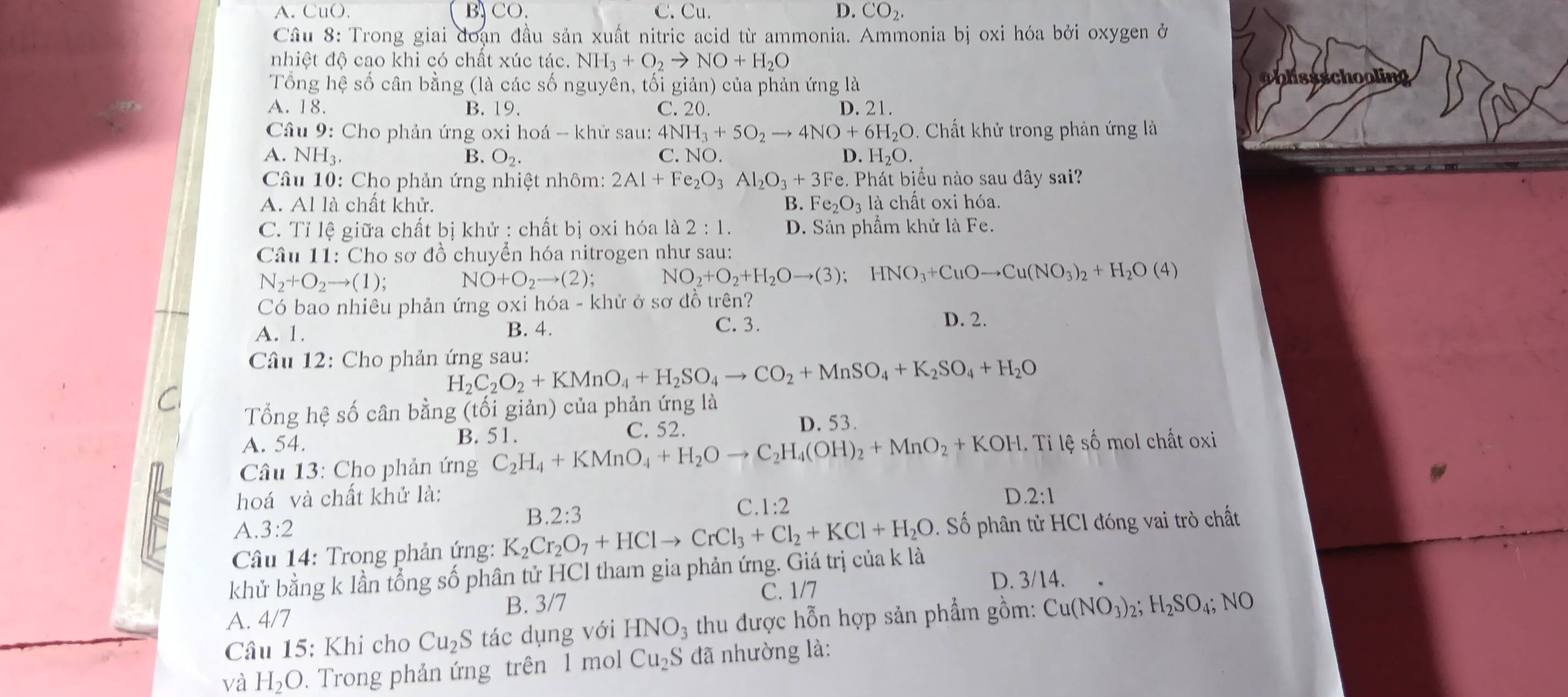 A. CuO. B CO. C. Cu. D. CO_2.
Cầu 8: Trong giai đoạn đầu sản xuất nitric acid từ ammonia. Ammonia bị oxi hóa bởi oxygen ở
nhiệt độ cao khi có chất xúc tác. NH_3+O_2to NO+H_2O
Tổng hệ số cân bằng (là các số nguyên, tối giản) của phản ứng là
obhssschooling
A. 18. B. 19. C. 20. D. 21.
Câu 9: Cho phản ứng oxi hoá - khử sau: 4NH_3+5O_2to 4NO+6H_2O D. Chất khử trong phản ứng là
A. NH3. B. O_2. C. NO. D. H_2O.
Câu 10: Cho phản ứng nhiệt nhôm: 2Al+Fe_2O_3Al_2O_3+3Fe.. Phát biểu nào sau đây sai?
A. Al là chất khử. B. Fe_2O_3 là chất oxi hóa.
C. Tỉ lệ giữa chất bị khử : chất bị oxi hóa là 2:1. D. Sản phẩm khử là Fe.
Câu 11: Cho sơ đồ chuyển hóa nitrogen như sau:
N_2+O_2to (1); NO+O_2to (2); NO_2+O_2+H_2Oto (3);HNO_3+CuOto Cu(NO_3)_2+H_2O(4)
Có bao nhiêu phản ứng oxi hóa - khử ở sơ đồ trên?
A. 1. B. 4. C. 3.
D. 2.
Câu 12: Cho phản ứng sau: H_2C_2O_2+KMnO_4+H_2SO_4to CO_2+MnSO_4+K_2SO_4+H_2O
Tổng hệ số cân bằng (tối giản) của phản ứng là
A. 54. B. 51. C. 52. D. 53.
Câu 13: Cho phản ứng C_2H_4+KMnO_4+H_2Oto C_2H_4(OH)_2+MnO_2+KOH 1. Tỉ lệ số mol chất oxi
hoá và chất khử là: D 2:1
C.
B. 2:3 1:2
A. 3:2
Câu 14: Trong phản ứng: K_2Cr_2O_7+HClto CrCl_3+Cl_2+KCl+H_2O : Số phân tử HCl đóng vai trò chất
khử bằng k lần tổng số phân tử HCI tham gia phản ứng. Giá trị của k là
B. 3/7 C. 1/7
D. 3/14.
A. 4/7
Câu 15: Khi cho Cu_2S tác dụng với HNO_3 thu được hỗn hợp sản phẩm gồm: Cu(NO_3)_2;H_2SO_4;NO
và H_2O. Trong phản ứng trên 1 mol Cu_2S đã nhường là: