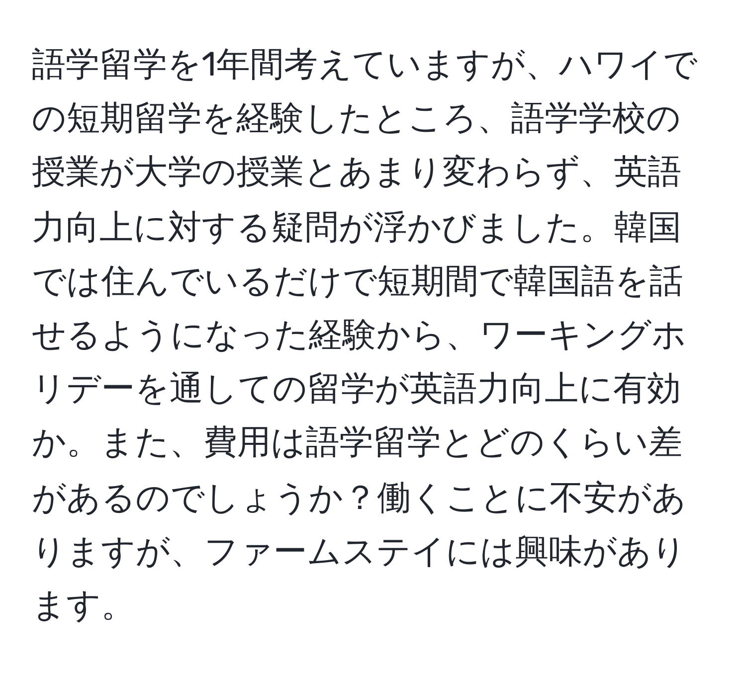 語学留学を1年間考えていますが、ハワイでの短期留学を経験したところ、語学学校の授業が大学の授業とあまり変わらず、英語力向上に対する疑問が浮かびました。韓国では住んでいるだけで短期間で韓国語を話せるようになった経験から、ワーキングホリデーを通しての留学が英語力向上に有効か。また、費用は語学留学とどのくらい差があるのでしょうか？働くことに不安がありますが、ファームステイには興味があります。