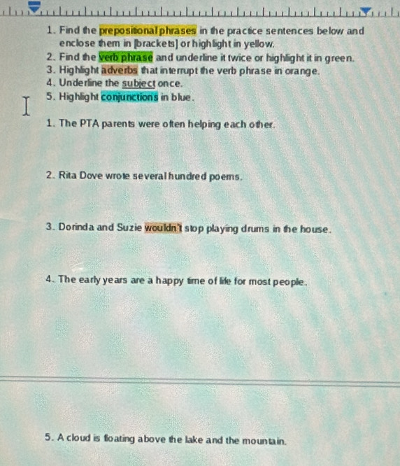 Find the prepositional phrases in the practice sentences below and 
enclose them in [brackets] or highlight in yellow. 
2. Find the verb phrase and underline it twice or highlight it in green. 
3. Highlight adverbs that interrupt the verb phrase in orange. 
4. Underline the subject once. 
5. Highlight conjunctions in blue. 
1. The PTA parents were often helping each other. 
2. Rita Dove wrote several hundred poems. 
3. Dorinda and Suzie wouldn't stop playing drums in the house. 
4. The early years are a happy time of life for most people. 
5. A cloud is floating above the lake and the mountain.