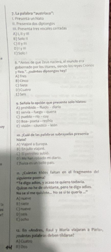 La palabra “austríaco”:
I. Presenta un hiato
II. Presenta dos diptongos
III. Presenta tres vocales cerradas
A)l,ⅡγⅢ
B) Solo II
C)ⅡyⅢ
D)1yⅢ
E) Solo l
e
8. “Antes de que Zeus naciera, el mundo era
gobernado por los titanes, siendo los reyes Cronos
y Rea.''. ¿cuántos diptongos hay?
A) Tres
B) Cinco
C) Siete
D) Cuatro
E) Seis
9. Señala la opción que presente solo hiatos:
A) prohibido - fluido - diario
B) servía - fuego - quena
C) pueblo - río - cuy
D) Boa- poeta - resfria
ay E) visión - cáustico - león
10. ¿Cuál de las palabras subrayadas presenta
hiato?
A) Viajaré a Europa.
B) En julio viajaré.
C) El petróleo subió.
D) Me han robado mi diario.
0 E)Suiza es un bello país.
11. ¿Cuántas tildes faltan en el fragmento del
siguiente poema?
“Te digo adios, y acaso te quiero todavia.
Quizas no he de olvidarte, pero te digo adios.
No se si me quisiste... No se si te queria ...”
A) nueve
la B) siete
0S C) nueve
r? D) seis
E) ocho
12. En «Andres, Raul y Maria viajaran a Paris»,
¿cuántas palabras deben tildarse?
A) Cuatro
441 B) Dos