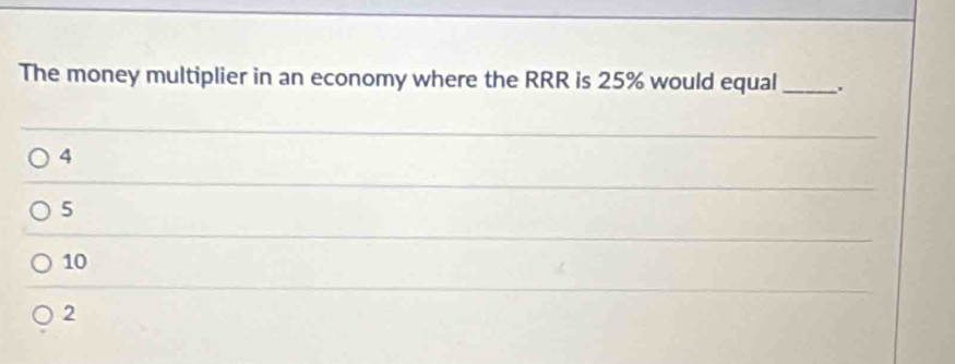 The money multiplier in an economy where the RRR is 25% would equal _.
4
5
10
2