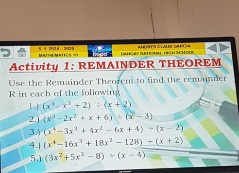 2024 - 2025 ANDRES CLAUD GARCIA 
MATHEMATICS 10 DANGAY NATIONAL HIGH SCHOOL 
Activity 1: REMAINDER THEOREM 
Use the Remainder Theorem to find the remainder 
R in each of the following. 
1.) (x^4-x^3+2)/ (x+2)
2.) (x^3-2x^2+x+6)/ (x-3)
3.) (x^4-3x^3+4x^2-6x+4)/ (x-2)
4.) (x^4-16x^3+18x^2-128)/ (x+2)
5.) (3x^2+5x^3-8)/ (x-4)