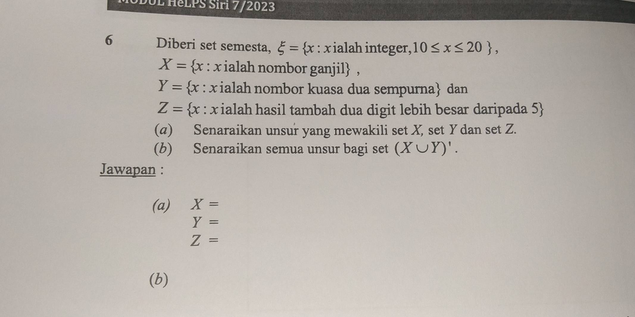 DUL HeLPS Siri 7/2023 
6 Diberi set semesta, xi = x : xialah integer, 10≤ x≤ 20 ,
X= x : x ialah nombor ganjil ,
Y= x : x ialah nombor kuasa dua sempurna dan
Z= x : x ialah hasil tambah dua digit lebih besar daripada 5  
(a) Senaraikan unsur yang mewakili set X, set Y dan set Z. 
(b) Senaraikan semua unsur bagi set (X∪ Y)'. 
Jawapan : 
(a) X=
Y=
Z=
(b)