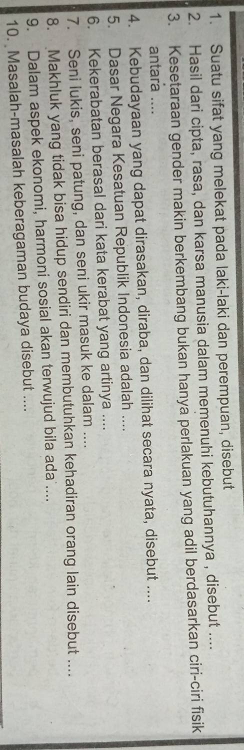 Suatu sifat yang melekat pada laki-laki dan perempuan, disebut 
2. Hasil dari cipta, rasa, dan karsa manusia dalam memenuhi kebutuhannya , disebut .... 
3. Kesetaraan gender makin berkembang bukan hanya perlakuan yang adil berdasarkan ciri-ciri fisik 
antara .... 
4. Kebudayaan yang dapat dirasakan, diraba, dan dilihat secara nyata, disebut .... 
5. Dasar Negara Kesatuan Republik Indonesia adalah .... 
6. Kekerabatan berasal dari kata kerabat yang artinya .... 
7. Seni lukis, seni patung, dan seni ukir masuk ke dalam .... 
8. Makhluk yang tidak bisa hidup sendiri dan membutuhkan kehadiran orang lain disebut .... 
9. Dalam aspek ekonomi, harmoni sosial akan terwujud bila ada .... 
10. Masalah-masalah keberagaman budaya disebut ....