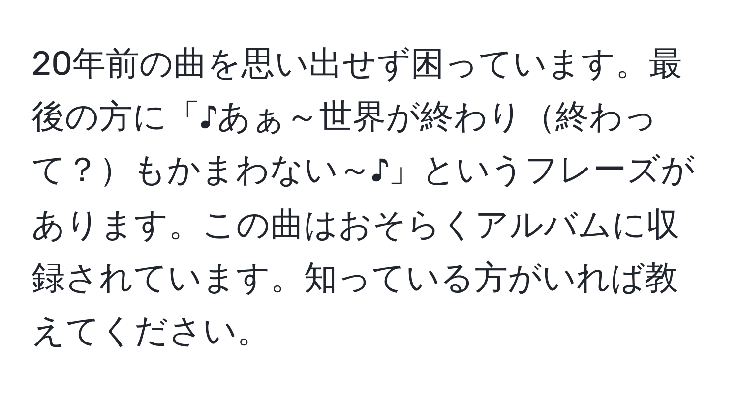 20年前の曲を思い出せず困っています。最後の方に「♪あぁ～世界が終わり終わって？もかまわない～♪」というフレーズがあります。この曲はおそらくアルバムに収録されています。知っている方がいれば教えてください。