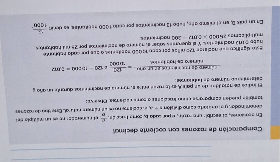 Comparación de razones con cociente decimal 
En ocasiones, al escribir una razón, a por cada b, como fracción,  a/b  , el numerador no es un múltiplo del 
denominador, y al anotarla como división a/ b , el cociente no es un número natural. Este tipo de razones 
también pueden compararse como fracciones o como cocientes. Observa: 
El índice de natalidad de un país A es la razón entre el número de nacimientos durante un año y 
determinado número de habitantes:
 numerodenacimientosenunafio/numerodehabitan tes = 120/10000 circ 120/ 10000=0.012
Esto significa que nacieron 120 niños por cada 10000 habitantes o que por cada habitante 
hubo 0.012 nacimientos. Y si queremos saber el número de nacimientos por 25 mil habitantes, 
multiplicamos 25000* 0.012=300 nacimientos. 
En un país B, en el mismo año, hubo 13 nacimientos por cada 1000 habitantes, es decir:  13/1000 .