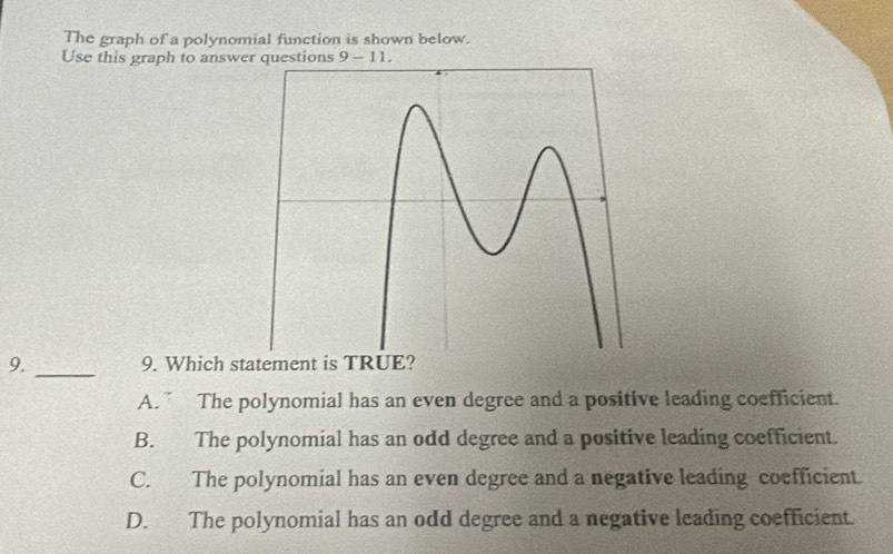 The graph of a polynomial function is shown below.
Use this graph to answer questions 9-11. 
9._ 9. Which statement is TRUE?
A. ” The polynomial has an even degree and a positive leading coefficient.
B. The polynomial has an odd degree and a positive leading coefficient.
C. The polynomial has an even degree and a negative leading coefficient.
D. The polynomial has an odd degree and a negative leading coefficient.