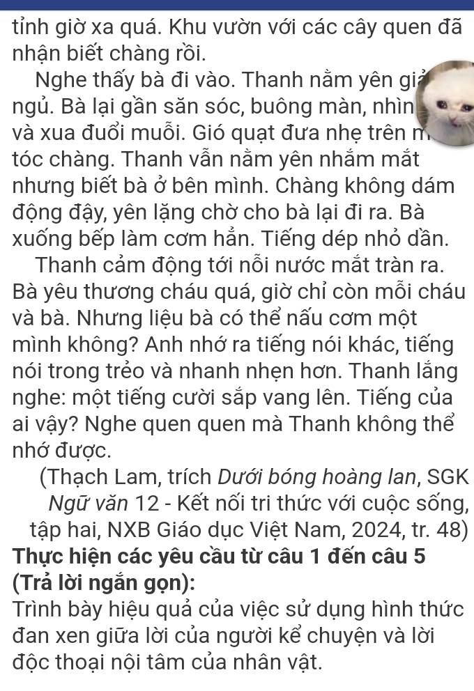 tỉnh giờ xa quá. Khu vườn với các cây quen đã 
nhận biết chàng rồi. 
Nghe thấy bà đi vào. Thanh nằm yên giả 
ngủ. Bà lại gần săn sóc, buông màn, nhìn 
và xua đuổi muỗi. Gió quạt đưa nhẹ trên m 
tóc chàng. Thanh vẫn nằm yên nhắm mắt 
nhưng biết bà ở bên mình. Chàng không dám 
động đậy, yên lặng chờ cho bà lại đi ra. Bà 
xuống bếp làm cơm hẳn. Tiếng dép nhỏ dần. 
Thanh cảm động tới nỗi nước mắt tràn ra. 
Bà yêu thương cháu quá, giờ chỉ còn mỗi cháu 
và bà. Nhưng liệu bà có thể nấu cơm một 
mình không? Anh nhớ ra tiếng nói khác, tiếng 
nói trong trẻo và nhanh nhẹn hơn. Thanh lắng 
nghe: một tiếng cười sắp vang lên. Tiếng của 
ai vậy? Nghe quen quen mà Thanh không thể 
nhớ được. 
(Thạch Lam, trích Dưới bóng hoàng lan, SGK 
Ngữ văn 12 - Kết nối tri thức với cuộc sống, 
tập hai, NXB Giáo dục Việt Nam, 2024, tr. 48) 
Thực hiện các yêu cầu từ câu 1 đến câu 5 
(Trả lời ngắn gọn): 
Trình bày hiệu quả của việc sử dụng hình thức 
đan xen giữa lời của người kể chuyện và lời 
độc thoại nội tâm của nhân vật.