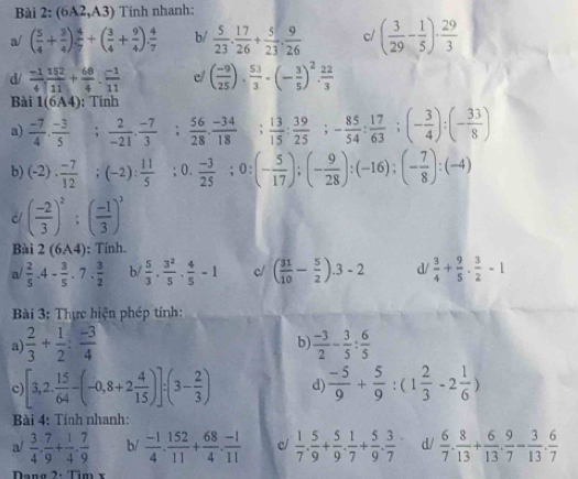 (6A2,A3) Tính nhanh:
a/ ( 5/4 + 3/4 ) 4/7 +( 3/4 + 9/4 ). 4/7  b/  5/23 . 17/26 + 5/23 . 9/26  c/ ( 3/29 - 1/5 )·  29/3 
d/  (-1)/4 . 152/11 + 68/4 . (-1)/11  c/ ( (-9)/25 )·  53/3 · (- 3/5 )^2·  22/3 
Bài 1(6A4); Tinh
a)  (-7)/4 ·  (-3)/5 ; 2/-21 ·  (-7)/3 ; 56/28 ·  (-34)/18 ; 13/15 ; 39/25 ;- 85/54 : 17/63 ;(- 3/4 ):(- 33/8 )
b) (-2)·  (-7)/12 ;(-2): 11/5 ; 0.  (-3)/25 ;0:(- 5/17 );(- 9/28 ):(-16);(- 7/8 ):(-4)
c ( (-2)/3 )^2;( (-1)/3 )^3
Bài 2(6A4); Tính.
a/  2/5 · 4- 3/5 · 7·  3/2  b/  5/3 ·  3^2/5 ·  4/5 -1 c/ ( 31/10 - 5/2 ).3-2 d/  3/4 + 9/5 ·  3/2 -1
Bài 3: Thực hiện phép tính:
b)
a)  2/3 + 1/2 : (-3)/4   (-3)/2 - 3/5 : 6/5 
c [3,2. 15/64 -(-0,8+2 4/15 )]:(3- 2/3 ) d  (-5)/9 + 5/9 :(1 2/3 -2 1/6 )
Bài 4: Tính nhanh:
a/  3/4 ·  7/9 + 1/4 ·  7/9  b/  (-1)/4 . 152/11 + 68/4 . (-1)/11  c/  1/7 . 5/9 + 5/9 . 1/7 + 5/9 . 3/7  d/  6/7 . 8/13 + 6/13 . 9/7 - 3/13 . 6/7 
Dạng 2: Tìm x