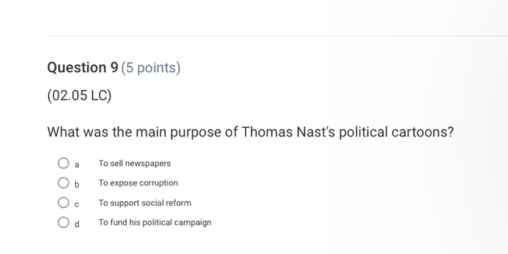 (02.05 LC)
What was the main purpose of Thomas Nast's political cartoons?
a To sell newspapers
bì To expose corruption
cí To support social reform
d To fund his political campaign