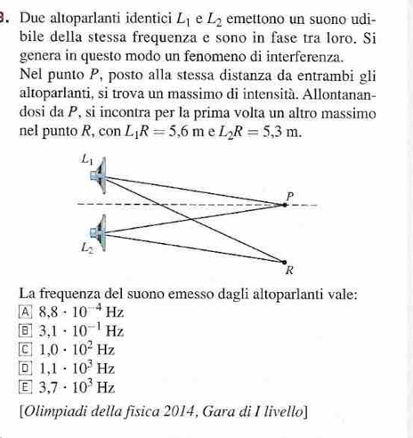 Due altoparlanti identici L_1 e L_2 emettono un suono udi-
bile della stessa frequenza e sono in fase tra loro. Si
genera in questo modo un fenomeno di interferenza.
Nel punto P, posto alla stessa distanza da entrambi gli
altoparlanti, si trova un massimo di intensità. Allontanan-
dosi da P, si incontra per la prima volta un altro massimo
nel punto R, conL_1R=5.6m e L_2R=5,3m.
L_1
P
L_2
R
La frequenza del suono emesso dagli altoparlanti vale:
A 8,8· 10^(-4)Hz
B 3,1· 10^(-1)Hz
C 1,0· 10^2Hz
1,1· 10^3Hz
E 3,7· 10^3Hz
[Olimpiadi della fisica 2014, Gara di I livello]