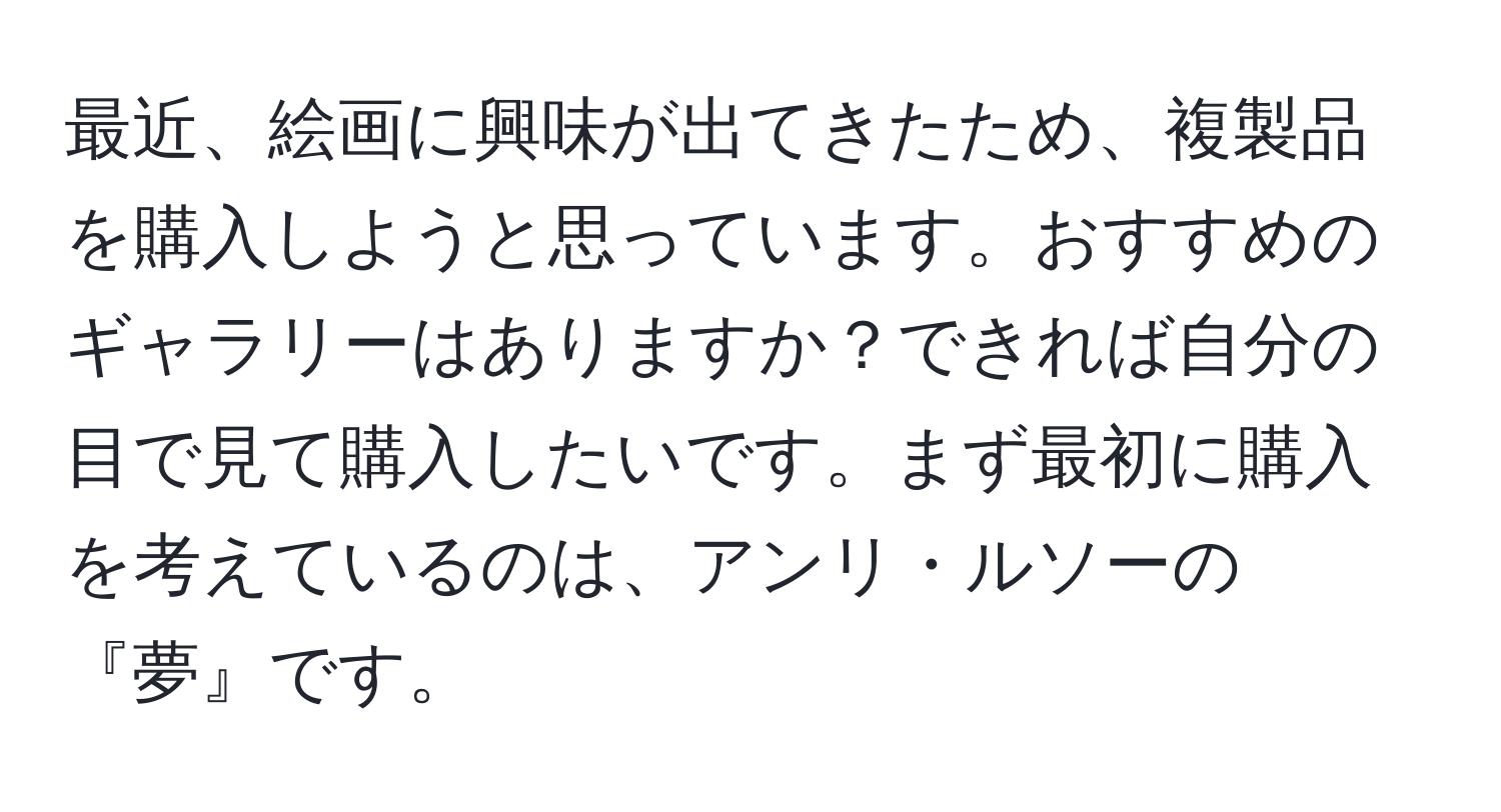 最近、絵画に興味が出てきたため、複製品を購入しようと思っています。おすすめのギャラリーはありますか？できれば自分の目で見て購入したいです。まず最初に購入を考えているのは、アンリ・ルソーの『夢』です。