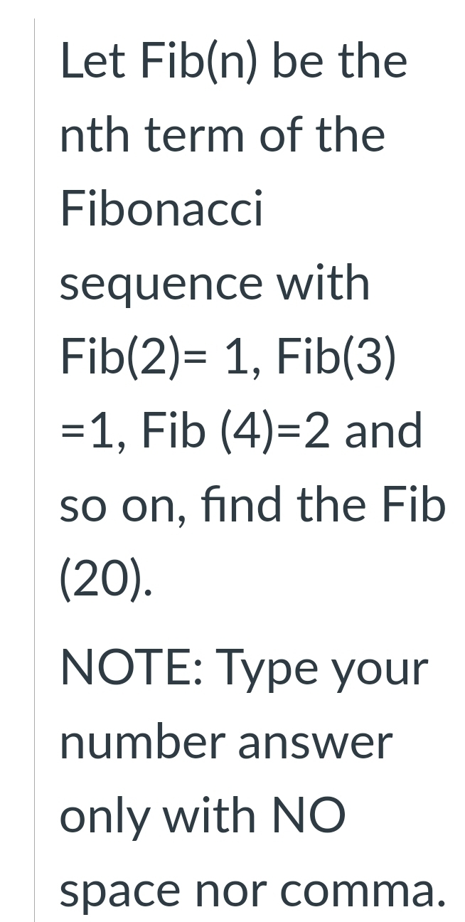 Let Fib(n) be the 
nth term of the 
Fibonacci 
sequence with
Fib (2)=1 , Fib(3)
=1 , Fib (4)=2 and 
so on, find the Fib 
(20). 
NOTE: Type your 
number answer 
only with NO 
space nor comma.