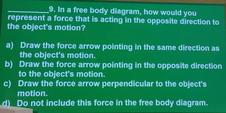 In a free body diagram, how would you
represent a force that is acting in the opposite direction to
the object's motion?
a) Draw the force arrow pointing in the same direction as
the object's motion.
b) Draw the force arrow pointing in the opposite direction
to the object's motion.
c) Draw the force arrow perpendicular to the object's
motion.
d)__Do not include this force in the free body diagram.