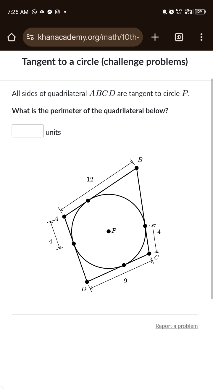 7:25 AM 
% khanacademy.org/math/10th- 
Tangent to a circle (challenge problems) 
All sides of quadrilateral ABCD are tangent to circle P. 
What is the perimeter of the quadrilateral below? 
units 
Report a problem