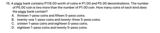 A piggy bank contains P118.00 worth of coins in P1.00 and P5.00 denominations. The number
of P5.00 coin is two more than the number of P1.00 coin. How many coins of each kind does
the piggy bank contain?
A. thirteen 1-peso coins and fifteen 5-peso coins.
B. twenty-one 1-peso coins and twenty-three 5-peso coins.
C. sixteen 1-peso coins and eighteen 5-peso coins.
D. eighteen 1-peso coins and twenty 5-peso coins.