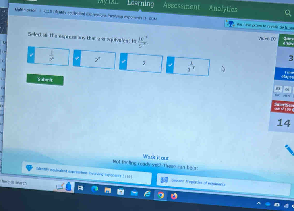 My IXL Learning Assessment Analytics
Eighth grade > C.15 Identify equivalent expressions involving exponents II QDM You have prizes to reveal! Go to yo
Select all the expressions that are equivalent to  (10^(-5))/5^(-5) . Video ⑥ Ques
M answ
u
Gr
 1/2^5 
2°
3
2
M
 1/2^(-5) 
Time
elapse
B Submit
C.
0 06
HTR 
1X
SmartSco
out of 100

14
a
Work it out
Not feeling ready yet? These can help:
Identify equivalent expressions involving exponents I (61) Lesson: Properties of expanents
here to search