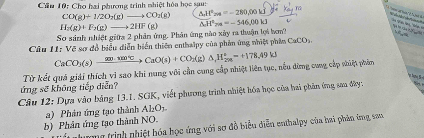 Cho hai phương trình nhiệt hóa học sau: 
L2. Quan cát Hich TI.5, mô tả
CO(g)+1/2O_2(g)to CO_2(g) △ _rH^0_298=-280,00kJ
dể biểu diễn biên thiên eath Của phân ứng, Nhận x tú tη của △ A(Ly)
H_2(g)+F_2(g)to 2HF(g) △ _rH^0_298=-546,00kJ
So sánh nhiệt giữa 2 phản ứng. Phản ứng nào xảy ra thuận lợi hơn? 
8) 
Câu 11: Vẽ sơ đồ biểu diễn biến thiên enthalpy của phản ứng nhiệt phân CaCO_3.
CaCO_3(s)xrightarrow 900-1000°CCaO(s)+CO_2(g)△ _rH_(298)°=+178,49kJ
Từ kết quả giải thích vì sao khi nung vôi cần cung cấp nhiệt liên tục, nếu dừng cung cấp nhiệt phản 
ln un đế ề 
ứng sẽ không tiếp diễn? 
Câu 12: Dựa vào bảng 13.1. SGK, viết phương trình nhiệt hóa học của hai phản ứng sau đây: 
a) Phản ứng tạo thành Al_2O_3. 
b) Phản ứng tạo thành NO. 
ượng trình nhiệt hóa học ứng với sơ đồ biểu diễn enthalpy của hai phản ứng sau