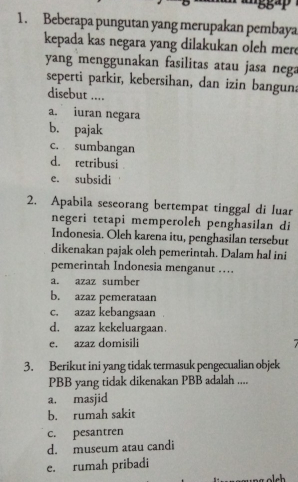 Beberapa pungutan yang merupakan pembaya
kepada kas negara yang dilakukan oleh mere
yang menggunakan fasilitas atau jasa nega
seperti parkir, kebersihan, dan izin banguna
disebut ....
a. iuran negara
b. pajak
c. sumbangan
d. retribusi
e. subsidi
2. Apabila seseorang bertempat tinggal di luar
negeri tetapi memperoleh penghasilan di
Indonesia. Oleh karena itu, penghasilan tersebut
dikenakan pajak oleh pemerintah. Dalam hal ini
pemerintah Indonesia menganut …
a. azaz sumber
b. azaz pemerataan
c. azaz kebangsaan
d. azaz kekeluargaan.
e. azaz domisili 7
3. Berikut ini yang tidak termasuk pengecualian objek
PBB yang tidak dikenakan PBB adalah ....
a. masjid
b. rumah sakit
c. pesantren
d. museum atau candi
e. rumah pribadi