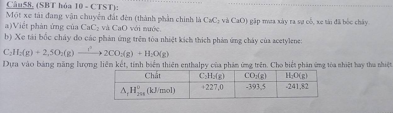 (SBT hóa 10 - CTST):
Một xe tải đang vận chuyền đất đèn (thành phần chính là CaC_2 và CaO) gặp mưa xảy ra sự cố, xe tải đã bốc cháy.
a)Viết phản ứng của CaC_2 và CaO với nước.
b) Xe tải bốc cháy do các phản ứng trên tỏa nhiệt kích thích phản ứng cháy của acetylene:
C_2H_2(g)+2,5O_2(g)xrightarrow t^02CO_2(g)+H_2O(g)
Dựa vào bảng năng lượng liên kết, tính biến thiên enthalpy của phản ứng trên. Cho biết phản ứng tỏa nhiệt hay thu nhiệt