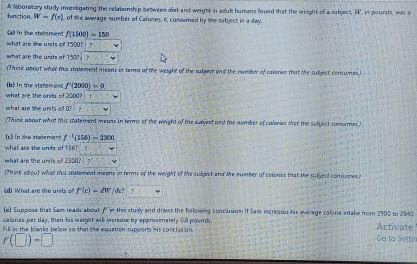 function A laboratory study investigating the relationship between diet and weight in adul humans found that the weight of a subject, W, in pounds, was a
W=f(c) of the average number of Calones, c, consumed by the subject in a day. 
4ad in the statement f(1500)=150
what are she units of 1500? ? 
what are the units of 150? 
(Think about whot this statement meors in terms at the weight of the rubjert and the number of cslonies that the subject comumes 
b in the stateren f'(2000)=0
what are the units of 2000? 
what are the units of O? ? 
(Think about what this statement means in terms of the weight of the subject and the number of calories that the subject consumies) 
(c) in she statement f^(-1)(156)-2300
what are the units of 156? 
hat are the units of 2300? 
(Think obout whot this statement meons in terms of the meight of the subject and the number of colories that the rutject consumes) 
d) What are te units of f'(c)=dW(4c^3)v
(e) Suppose that Sam reads about f in this studly and draws the following conclusion: If Sam increases his average calorie intake from 2900 to 2040
calories per day, then his weight will increase by approsimately 0.I poends. 
Fill in the blanks below so-that she equation supports his conclusion. Activate
r(□ )-□
Ga ta Sertin