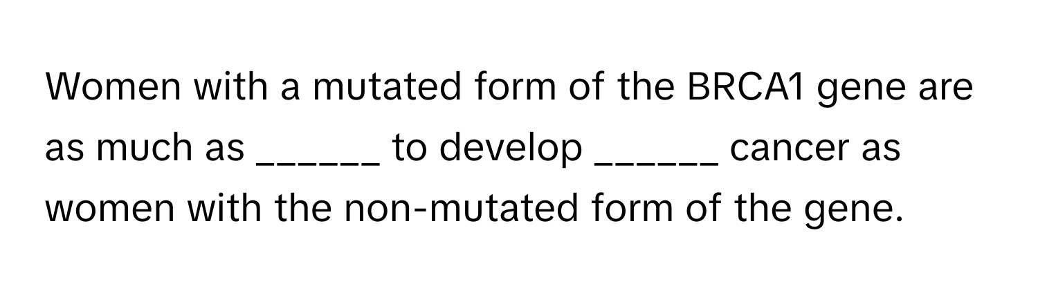 Women with a mutated form of the BRCA1 gene are as much as ______ to develop ______ cancer as women with the non-mutated form of the gene.