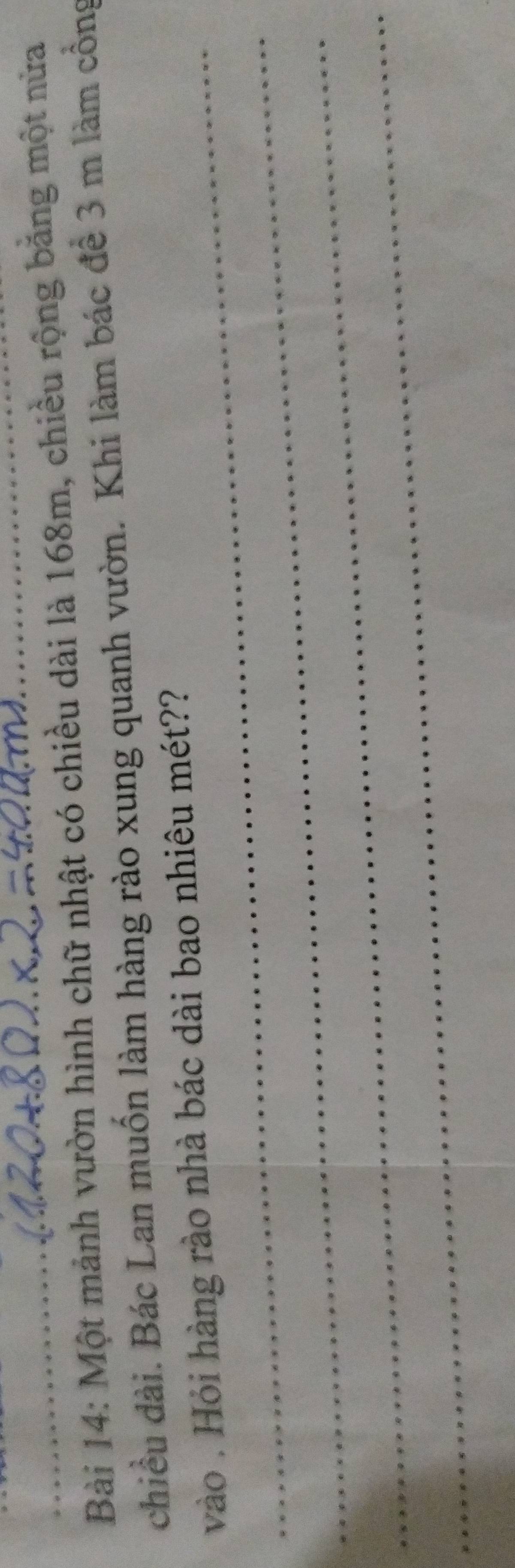 Một mảnh vườn hình chữ nhật có chiều dài là 168m, chiều rộng băng một nửa 
chiều dài. Bác Lan muốn làm hàng rào xung quanh vườn. Khi làm bác để 3 m làm cổng 
_vào . Hỏi hàng rào nhà bác dài bao nhiêu mét?? 
_ 
_ 
_