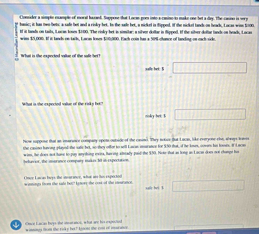 Consider a simple example of moral hazard. Suppose that Lucas goes into a casino to make one bet a day. The casino is very 
basic; it has two bets: a safe bet and a risky bet. In the safe bet, a nickel is flipped. If the nickel lands on heads, Lucas wins $100. 
If it lands on tails, Lucas loses $100. The risky bet is similar: a silver dollar is flipped. If the silver dollar lands on heads, Lucas 
= wins $5,000. If it lands on tails, Lucas loses $10,000. Each coin has a 50% chance of landing on each side. 
What is the expected value of the safe bet? 
safe bet: $ □
What is the expected value of the risky bet? 
risky bet: $ □
Now suppose that an insurance company opens outside of the casino. They notice that Lucas, like everyone else, always leaves 
the casino having played the safe bet, so they offer to sell Lucas insurance for $50 that, if he loses, covers his losses. If Lucas 
wins, he does not have to pay anything extra, having already paid the $50. Note that as long as Lucas does not change his 
behavior, the insurance company makes S0 in expectation. 
Once Lucas buys the insurance, what are his expected 
winnings from the safe bet? Ignore the cost of the insurance. 
safe bet: $ □
J Once Lucas buys the insurance, what are his expected 
winnings from the risky bet? Ignore the cost of insurance.