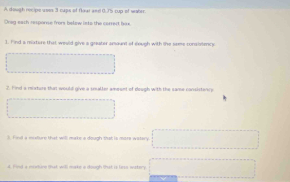 A dough recipe uses 3 cups of flour and 0.75 cup of water. 
Drag each response from below into the correct box. 
1. Find a mixture that would give a greater amount of dough with the same consistency. 
2. Find a mixture that would give a smaller amount of dough with the same consistency. 
3. Find a mixture that will make a dough that is more watery. 
4. Find a mixture that will make a dough that is less watery