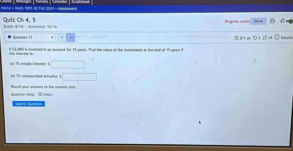 Course | Messages | Forums | Calendar Gradebook 
Home > Math 1001·02 Fall 2024 > Assessment 
Quiz Ch 4, 5 Done sqrt(0) 
Progress saved 
Score: 8/14 Answered: 10/14 
Question 11 < > □ 0/1 pt つ 3 $ 19 Details 
If $3,000 is invested in an account for 15 years. Find the value of the investment at the end of 15 years if 
the interest is: 
(a) 7% simple interest: $
(b) 7% compounded annually: $
Round your answers to the nearest cent. 
Question Help: p Video 
Submit Question