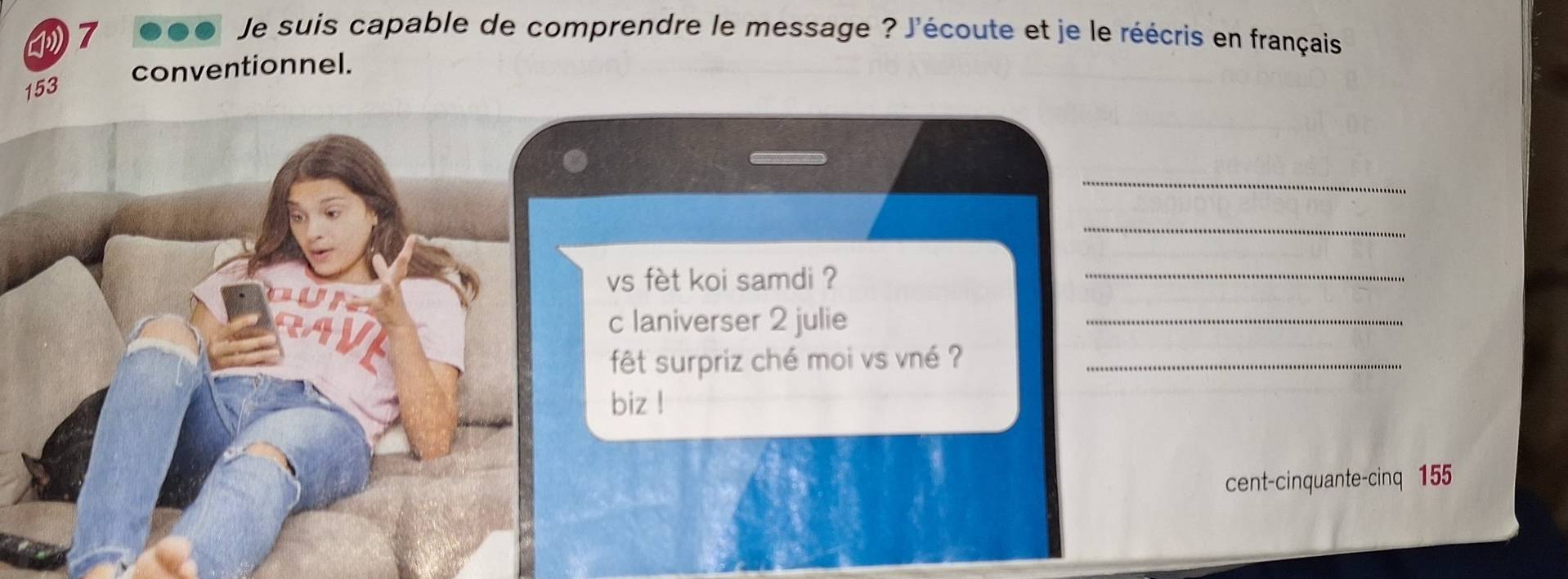 ④7 
Je suis capable de comprendre le message ? J'écoute et je le réécris en français 
conventionnel.
153
_ 
_ 
vs fèt koi samdi ? 
_ 
c laniverser 2 julie 
_ 
fêt surpriz ché moi vs vné ?_ 
biz ! 
cent-cinquante-cinq 155