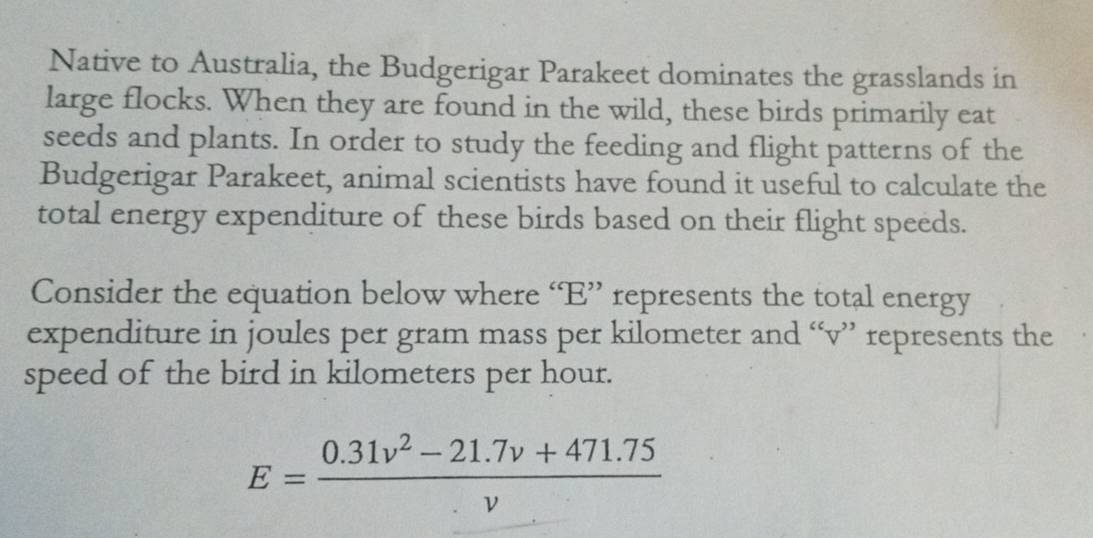 Native to Australia, the Budgerigar Parakeet dominates the grasslands in 
large flocks. When they are found in the wild, these birds primarily eat 
seeds and plants. In order to study the feeding and flight patterns of the 
Budgerigar Parakeet, animal scientists have found it useful to calculate the 
total energy expenditure of these birds based on their flight speeds. 
Consider the equation below where “ E ” represents the total energy 
expenditure in joules per gram mass per kilometer and “ v ” represents the 
speed of the bird in kilometers per hour.
E= (0.31nu^2-21.7nu +471.75)/nu  