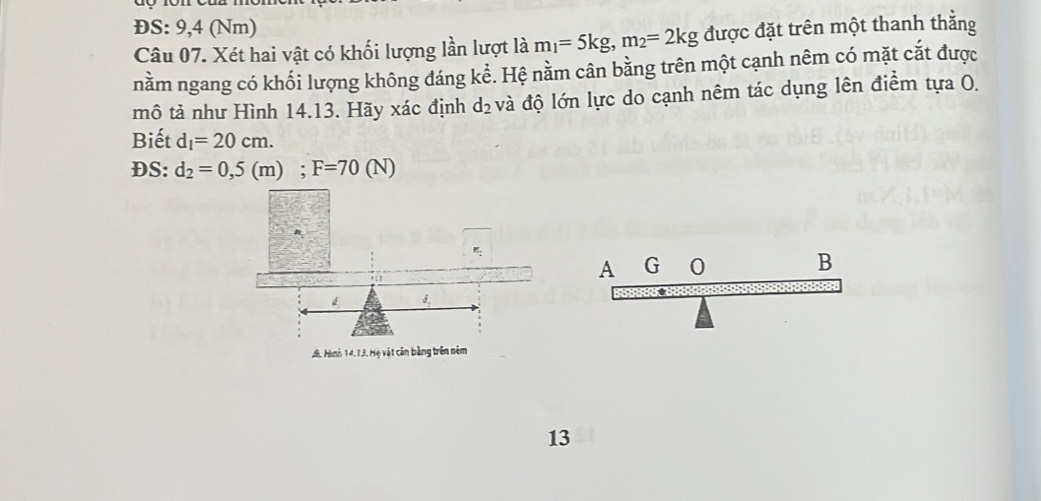 ĐS: 9,4 (Nm)
Câu 07. Xét hai vật có khối lượng lần lượt là m_1=5kg, m_2=2kg được đặt trên một thanh thằng 
nằm ngang có khối lượng không đáng kể. Hệ nằm cân bằng trên một cạnh nêm có mặt cắt được 
mô tả như Hình 14.13. Hãy xác định d_2 và độ lớn lực do cạnh nêm tác dụng lên điểm tựa O. 
Biết d_1=20cm. 
DS: d_2=0,5(m); F=70(N). 1
d
J. Hình 14,13. Hệ vật căn bằng trên nêm 
13