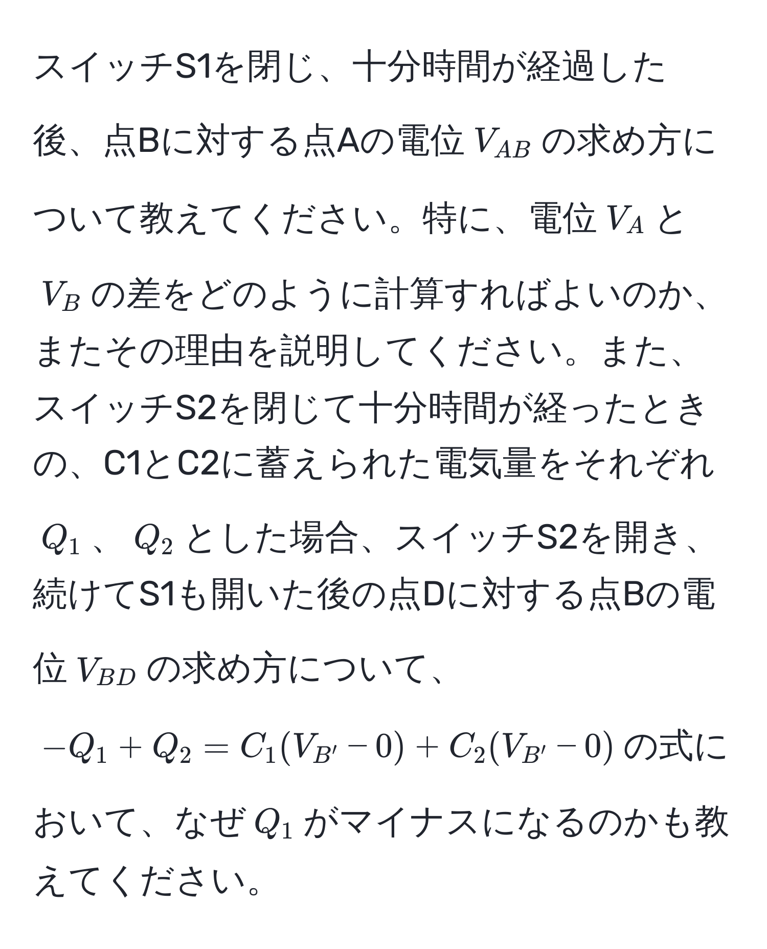 スイッチS1を閉じ、十分時間が経過した後、点Bに対する点Aの電位$V_AB$の求め方について教えてください。特に、電位$V_A$と$V_B$の差をどのように計算すればよいのか、またその理由を説明してください。また、スイッチS2を閉じて十分時間が経ったときの、C1とC2に蓄えられた電気量をそれぞれ$Q_1$、$Q_2$とした場合、スイッチS2を開き、続けてS1も開いた後の点Dに対する点Bの電位$V_BD$の求め方について、$-Q_1 + Q_2 = C_1(V_B' - 0) + C_2(V_B' - 0)$の式において、なぜ$Q_1$がマイナスになるのかも教えてください。