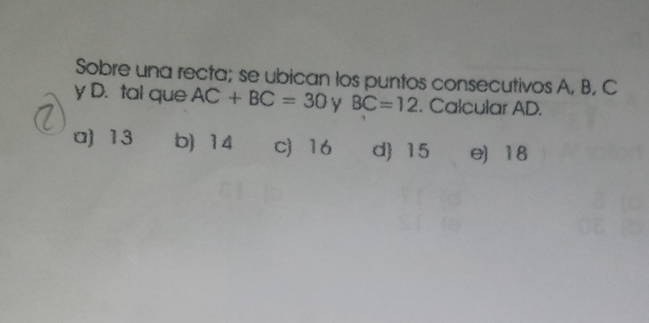 Sobre una recta; se ubican los puntos consecutivos A, B, C
y D. tal que AC+BC=30 y BC=12. Calcular AD.
a) 13 b) 14 c 16 d 15 e) 18