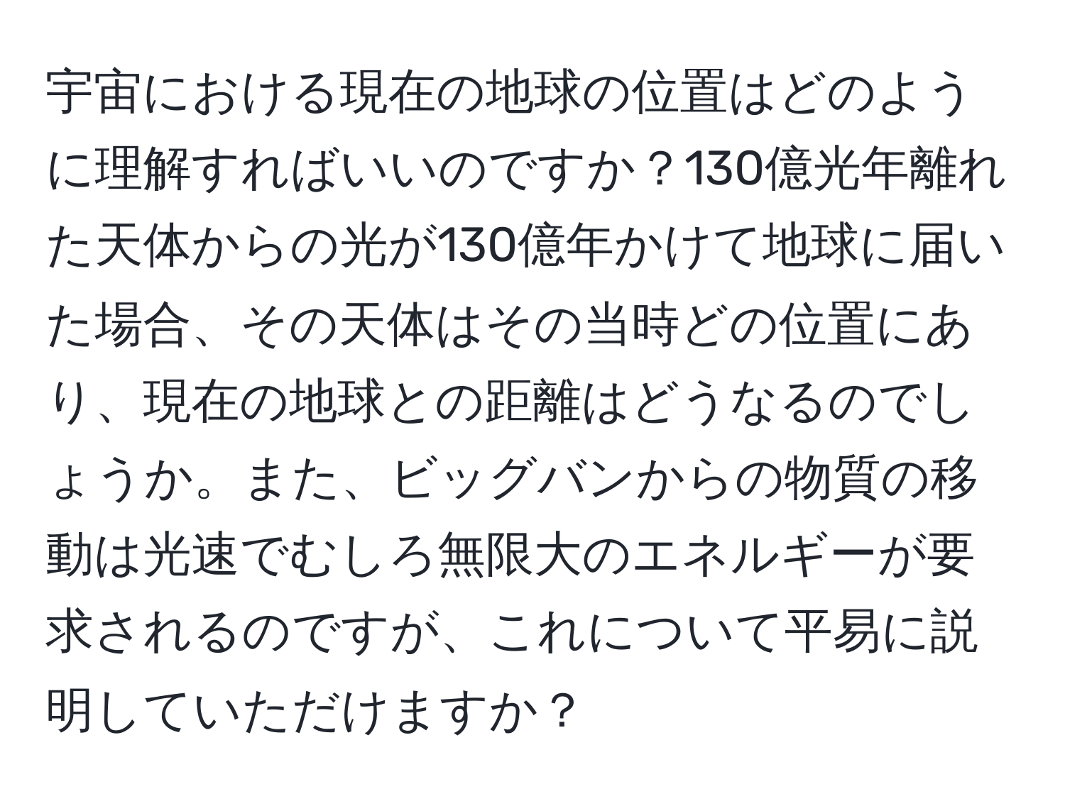 宇宙における現在の地球の位置はどのように理解すればいいのですか？130億光年離れた天体からの光が130億年かけて地球に届いた場合、その天体はその当時どの位置にあり、現在の地球との距離はどうなるのでしょうか。また、ビッグバンからの物質の移動は光速でむしろ無限大のエネルギーが要求されるのですが、これについて平易に説明していただけますか？