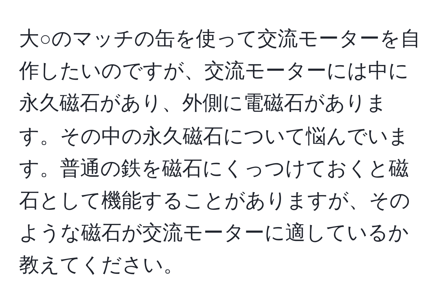 大○のマッチの缶を使って交流モーターを自作したいのですが、交流モーターには中に永久磁石があり、外側に電磁石があります。その中の永久磁石について悩んでいます。普通の鉄を磁石にくっつけておくと磁石として機能することがありますが、そのような磁石が交流モーターに適しているか教えてください。