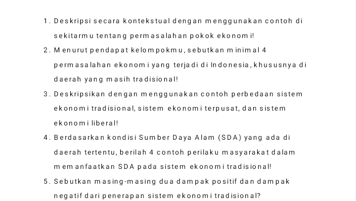 Deskripsi secara kontekstual dengan menggunakan contoh di 
sekitarmu tentang permasalahan pokok ekonom i! 
2. M enurut pendapat kelompokm u, sebutkan m inim al 4
permasalahan ekonom i yang terjadi di Indonesia , khususnya di 
daerah yang masih tradisional! 
3. Deskripsikan dengan menggunakan contoh perbedaan sistem 
ekonomi tradisional, sistem ekonomi terpusat, dan sistem 
ekonomi liberal ! 
4. Berdasarkan kondisi Sumber Daya Alam (SDA) yang ada di 
daerah tertentu, berilah 4 contoh perilaku masyarakat dalam 
m em anfaatkan SDA pada sistem ekonom i tradisional! 
5. Sebutkan masing-masing dua dampak positif dan dampak 
negatif dari penerapan sistem ekonom i tradisional?