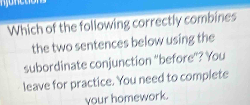 njunctions 
Which of the following correctly combines 
the two sentences below using the 
subordinate conjunction “before”? You 
leave for practice. You need to complete 
your homework.