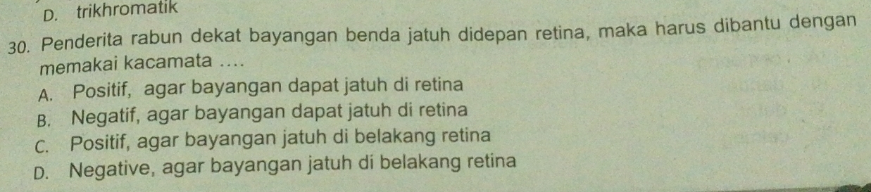 D. trikhromatik
30. Penderita rabun dekat bayangan benda jatuh didepan retina, maka harus dibantu dengan
memakai kacamata ....
A. Positif, agar bayangan dapat jatuh di retina
B. Negatif, agar bayangan dapat jatuh di retina
Cc. Positif, agar bayangan jatuh di belakang retina
D. Negative, agar bayangan jatuh di belakang retina