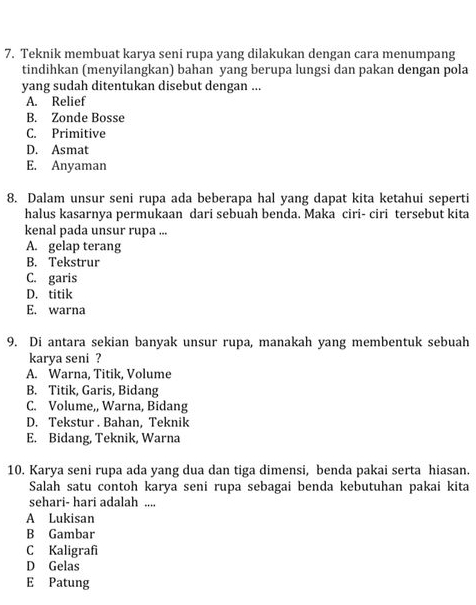 Teknik membuat karya seni rupa yang dilakukan dengan cara menumpang
tindihkan (menyilangkan) bahan yang berupa lungsi dan pakan dengan pola
yang sudah ditentukan disebut dengan ...
A. Relief
B. Zonde Bosse
C. Primitive
D. Asmat
E. Anyaman
8. Dalam unsur seni rupa ada beberapa hal yang dapat kita ketahui seperti
halus kasarnya permukaan dari sebuah benda. Maka ciri- ciri tersebut kita
kenal pada unsur rupa ...
A. gelap terang
B. Tekstrur
C. garis
D. titik
E. warna
9. Di antara sekian banyak unsur rupa, manakah yang membentuk sebuah
karya seni ?
A. Warna, Titik, Volume
B. Titik, Garis, Bidang
C. Volume,, Warna, Bidang
D. Tekstur . Bahan, Teknik
E. Bidang, Teknik, Warna
10. Karya seni rupa ada yang dua dan tiga dimensi, benda pakai serta hiasan.
Salah satu contoh karya seni rupa sebagai benda kebutuhan pakai kita
sehari- hari adalah ....
A Lukisan
B Gambar
C Kaligrafi
D Gelas
E Patung