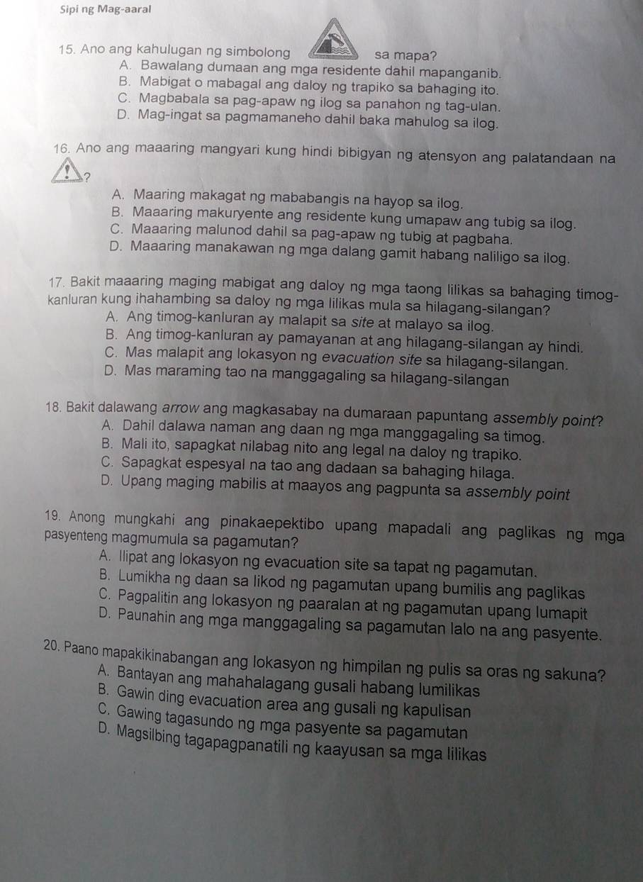 Sipi ng Mag-aaral
15. Ano ang kahulugan ng simbolong sa mapa?
A. Bawalang dumaan ang mga residente dahil mapanganib.
B. Mabigat o mabagal ang daloy ng trapiko sa bahaging ito.
C. Magbabala sa pag-apaw ng ilog sa panahon ng tag-ulan.
D. Mag-ingat sa pagmamaneho dahil baka mahulog sa ilog.
16. Ano ang maaaring mangyari kung hindi bibigyan ng atensyon ang palatandaan na
?
A. Maaring makagat ng mababangis na hayop sa ilog.
B. Maaaring makuryente ang residente kung umapaw ang tubig sa ilog.
C. Maaaring malunod dahil sa pag-apaw ng tubig at pagbaha.
D. Maaaring manakawan ng mga dalang gamit habang naliligo sa ilog.
17. Bakit maaaring maging mabigat ang daloy ng mga taong lilikas sa bahaging timog-
kanluran kung ihahambing sa daloy ng mga lilikas mula sa hilagang-silangan?
A. Ang timog-kanluran ay malapit sa site at malayo sa ilog.
B. Ang timog-kanluran ay pamayanan at ang hilagang-silangan ay hindi.
C. Mas malapit ang lokasyon ng evacuation site sa hilagang-silangan.
D. Mas maraming tao na manggagaling sa hilagang-silangan
18. Bakit dalawang arrow ang magkasabay na dumaraan papuntang assembly point?
A. Dahil dalawa naman ang daan ng mga manggagaling sa timog.
B. Mali ito, sapagkat nilabag nito ang legal na daloy ng trapiko.
C. Sapagkat espesyal na tao ang dadaan sa bahaging hilaga.
D. Upang maging mabilis at maayos ang pagpunta sa assembly point
19. Anong mungkahi ang pinakaepektibo upang mapadali ang paglikas ng mga
pasyenteng magmumula sa pagamutan?
A. Ilipat ang lokasyon ng evacuation site sa tapat ng pagamutan.
B. Lumikha ng daan sa likod ng pagamutan upang bumilis ang paglikas
C. Pagpalitin ang lokasyon ng paaralan at ng pagamutan upang lumapit
D. Paunahin ang mga manggagaling sa pagamutan lalo na ang pasyente.
20. Paano mapakikinabangan ang lokasyon ng himpilan ng pulis sa oras ng sakuna?
A. Bantayan ang mahahalagang gusali habang lumilikas
B. Gawin ding evacuation area ang gusali ng kapulisan
C. Gawing tagasundo ng mga pasyente sa pagamutan
D. Magsilbing tagapagpanatiling kaayusan sa mga lilikas