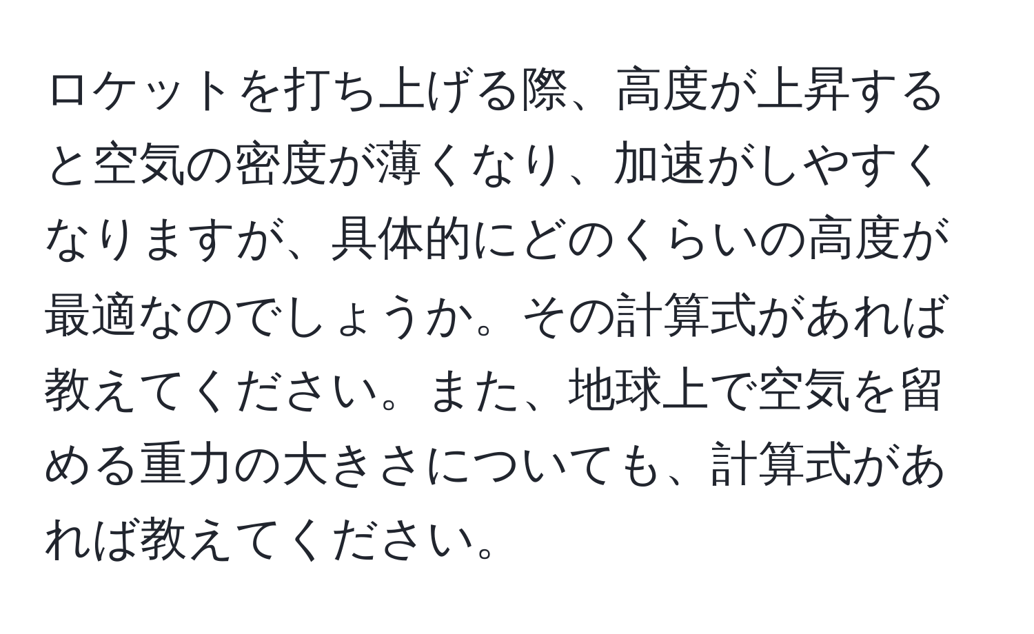 ロケットを打ち上げる際、高度が上昇すると空気の密度が薄くなり、加速がしやすくなりますが、具体的にどのくらいの高度が最適なのでしょうか。その計算式があれば教えてください。また、地球上で空気を留める重力の大きさについても、計算式があれば教えてください。