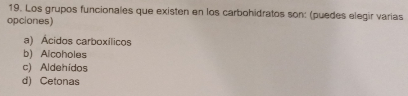 Los grupos funcionales que existen en los carbohidratos son: (puedes elegir varias
opciones)
a) Ácidos carboxílicos
b) Alcoholes
c) Aldehídos
d) Cetonas