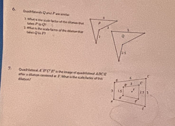 Quadrilaterals Q end P are similär 4 
1. What is the scale factor of the dilation that P
takes P to Q7
2. What is the scale factor of the dilation that 
takes Q to P? 
2 
7. Quadnlateral A'B'C'E' is the image of quadrilateral ABCE
after a dilation centered at F What is the scale factor of this 
dilation?