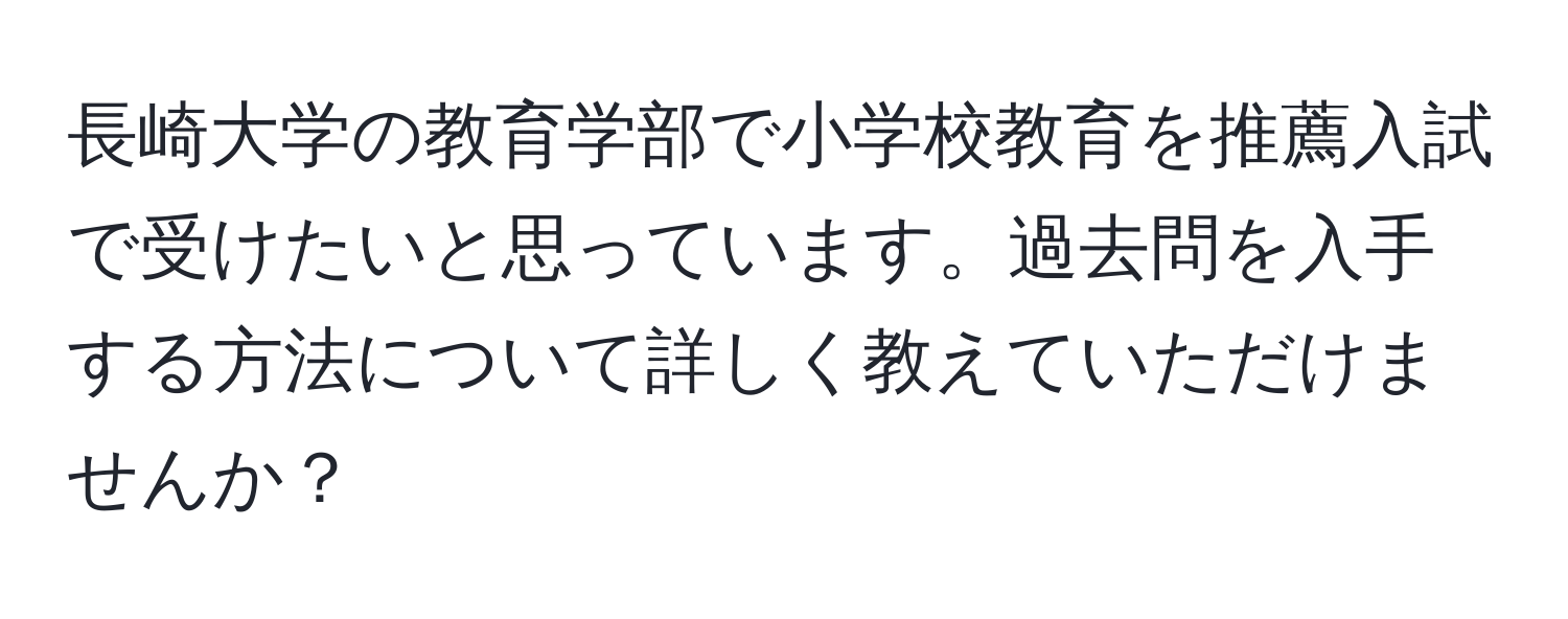 長崎大学の教育学部で小学校教育を推薦入試で受けたいと思っています。過去問を入手する方法について詳しく教えていただけませんか？