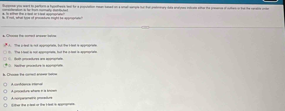 Suppose you want to perform a hypothesis test for a population mean based on a small sample but that preliminary data analyses indicate either the presence of outliers or that the variable unde
consideration is far from normally distributed.
a. Is either the z -test or t-test appropriate?
b. If not, what type of procedure might be appropriate?
a. Choose the correct answer below
A. The z -test is not appropriate, but the t-test is appropriate.. The t-test is not appropriate, but the z -test is appropriate.
C. Both procedures are appropriate.
D. Neither procedure is appropriate.
b. Choose the correct answer below
A confidence interval
A procedure where σ is known
A nonparametric procedure
Either the z -test or the t-test is appropriate.