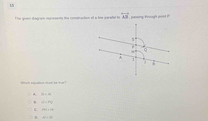 The given diagram represents the construction of a line parallel to overleftrightarrow AB , passing through point P.
Which equation must be true?
A. SI=AI
B. IJ=PQ
C. PH=HI
D. AI=IB