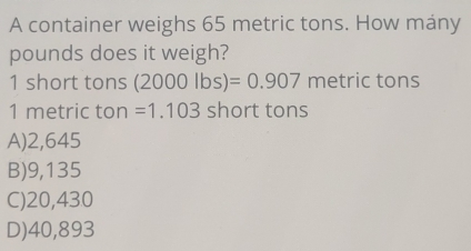 A container weighs 65 metric tons. How mány
pounds does it weigh?
1 short tons (2000lbs)=0.907 metric tons
1 metric ton =1.103 short tons
A) 2,645
B) 9,135
C) 20,430
D) 40,893